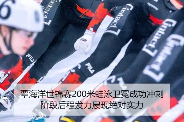 覃海洋世锦赛200米蛙泳卫冕成功冲刺阶段后程发力展现绝对实力