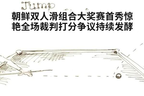 朝鲜双人滑组合大奖赛首秀惊艳全场裁判打分争议持续发酵